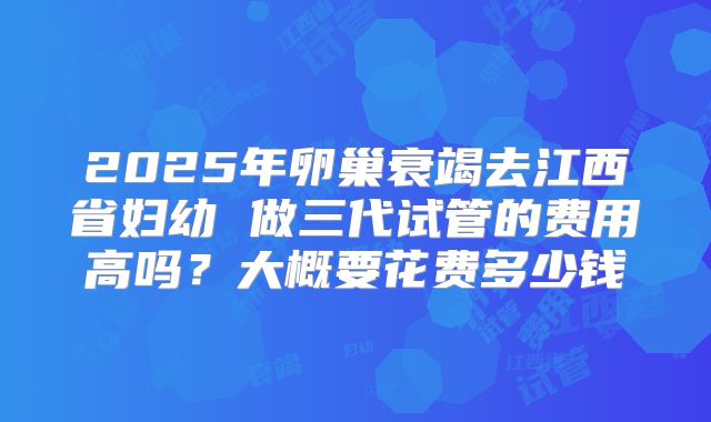 2025年卵巢衰竭去江西省妇幼 做三代试管的费用高吗?大概要花费多少钱