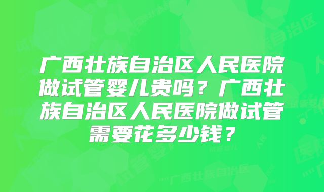 广西壮族自治区人民医院做试管婴儿贵吗？广西壮族自治区人民医院做试管需要花多少钱？
