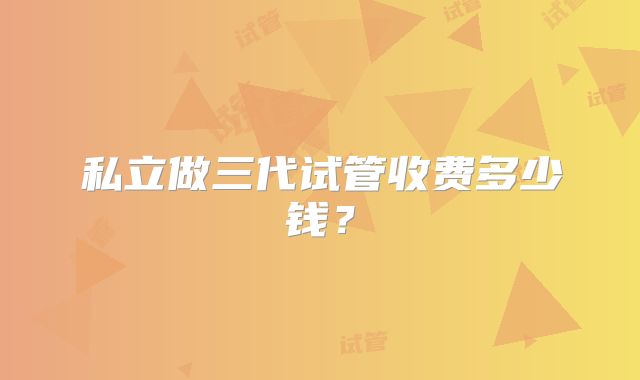 私立做三代试管收费多少钱？