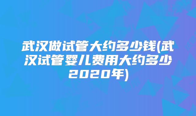 武汉做试管大约多少钱(武汉试管婴儿费用大约多少2020年)