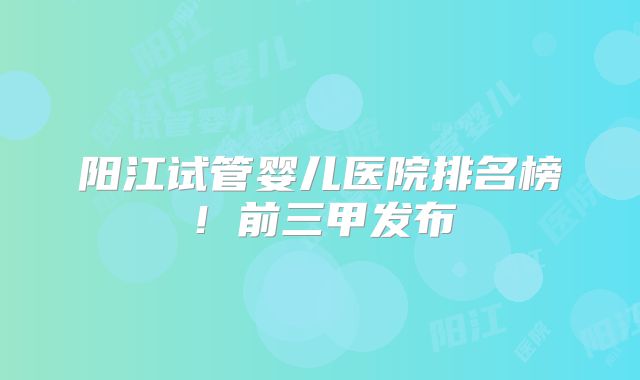 阳江试管婴儿医院排名榜！前三甲发布