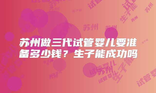 苏州做三代试管婴儿要准备多少钱?生子能成功吗
