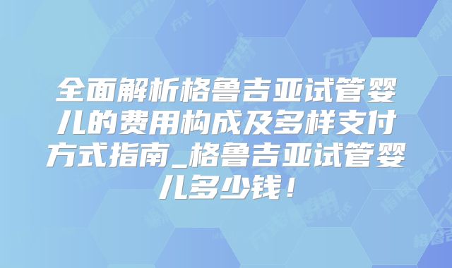 全面解析格鲁吉亚试管婴儿的费用构成及多样支付方式指南_格鲁吉亚试管婴儿多少钱！