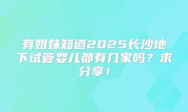 有姐妹知道2025长沙地下试管婴儿都有几家吗?求分享!