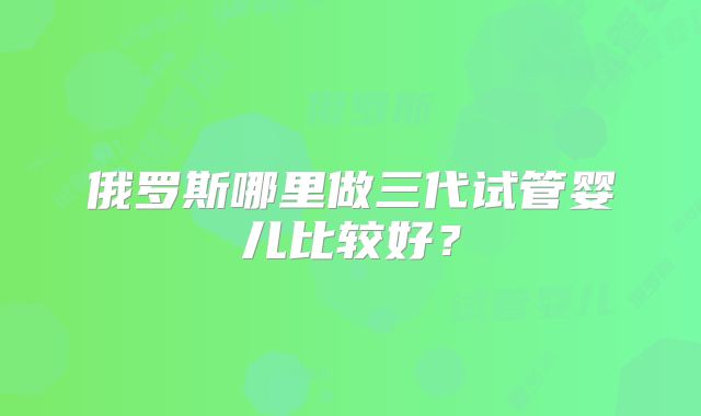 俄罗斯哪里做三代试管婴儿比较好？