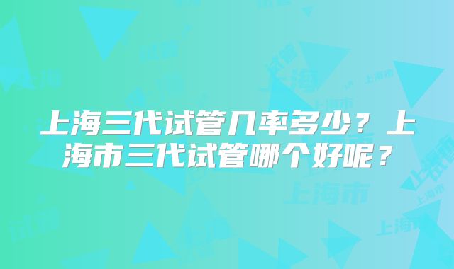 上海三代试管几率多少?上海市三代试管哪个好呢?