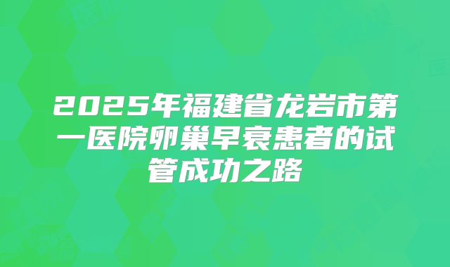 2025年福建省龙岩市第一医院卵巢早衰患者的试管成功之路