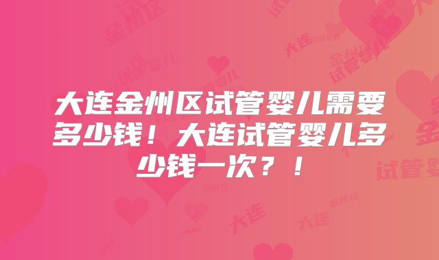 大连金州区试管婴儿需要多少钱！大连试管婴儿多少钱一次？！