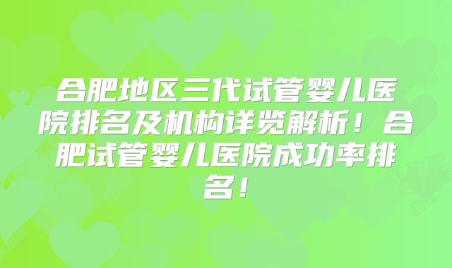 合肥地区三代试管婴儿医院排名及机构详览解析！合肥试管婴儿医院成功率排名！