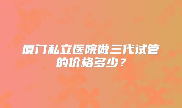 厦门私立医院做三代试管的价格多少？