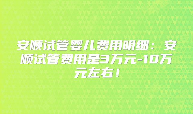 安顺试管婴儿费用明细：安顺试管费用是3万元-10万元左右！