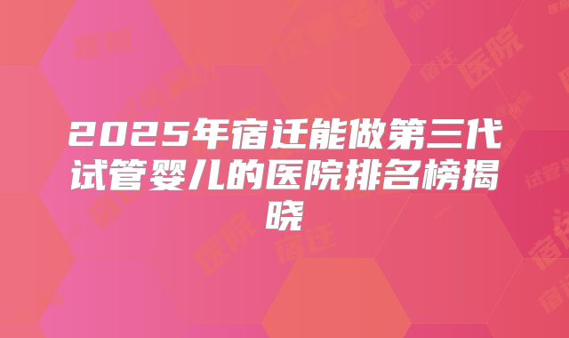 2025年宿迁能做第三代试管婴儿的医院排名榜揭晓