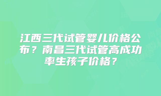 江西三代试管婴儿价格公布?南昌三代试管高成功率生孩子价格?