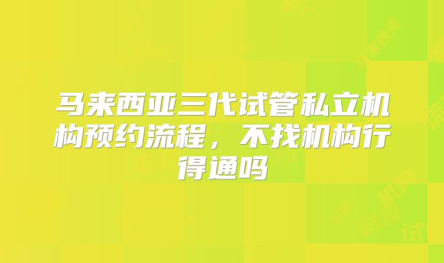 马来西亚三代试管私立机构预约流程，不找机构行得通吗