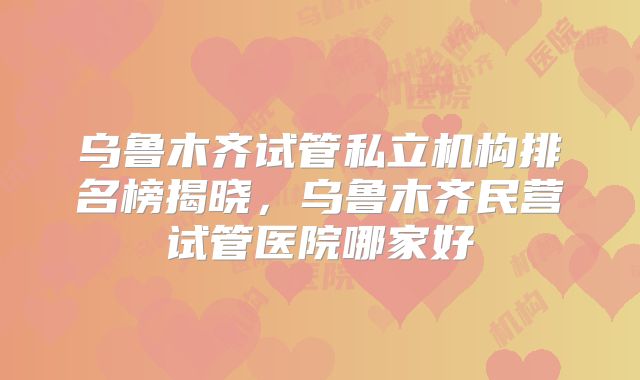 乌鲁木齐试管私立机构排名榜揭晓,乌鲁木齐民营试管医院哪家好