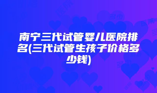 南宁三代试管婴儿医院排名(三代试管生孩子价格多少钱)