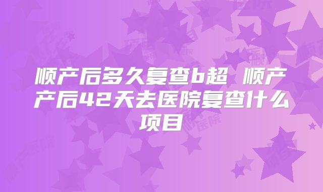 顺产后多久复查b超 顺产产后42天去医院复查什么项目