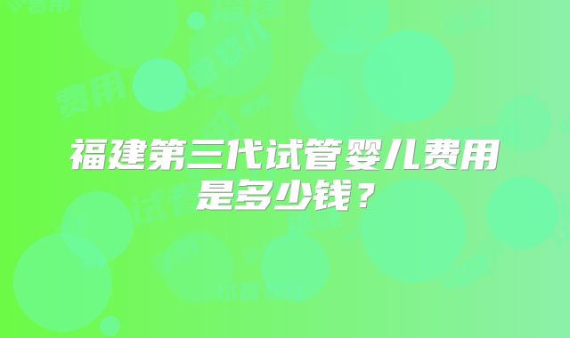 福建第三代试管婴儿费用是多少钱?