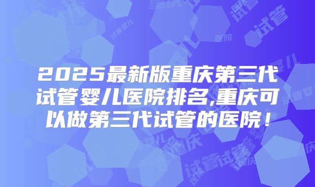 2025最新版重庆第三代试管婴儿医院排名,重庆可以做第三代试管的医院!
