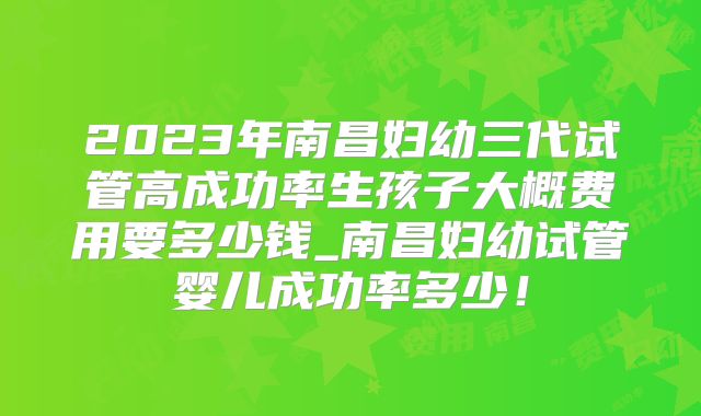 2023年南昌妇幼三代试管高成功率生孩子大概费用要多少钱_南昌妇幼试管婴儿成功率多少！
