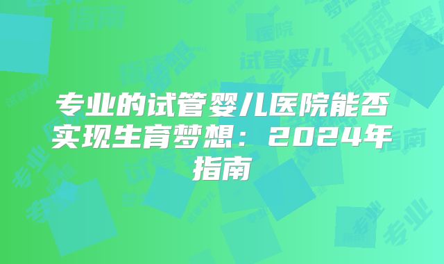 专业的试管婴儿医院能否实现生育梦想:2024年指南