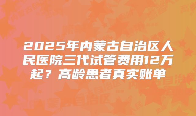2025年内蒙古自治区人民医院三代试管费用12万起?高龄患者真实账单
