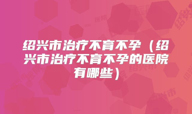 绍兴市治疗不育不孕（绍兴市治疗不育不孕的医院有哪些）