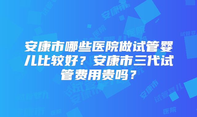 安康市哪些医院做试管婴儿比较好？安康市三代试管费用贵吗？