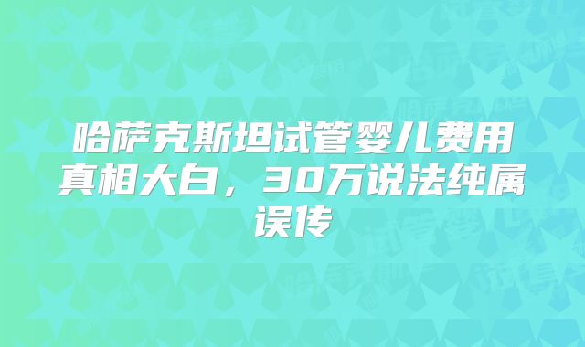 哈萨克斯坦试管婴儿费用真相大白,30万说法纯属误传