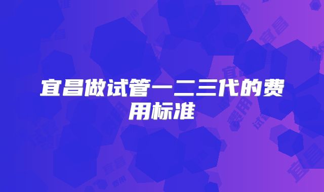 宜昌做试管一二三代的费用标准