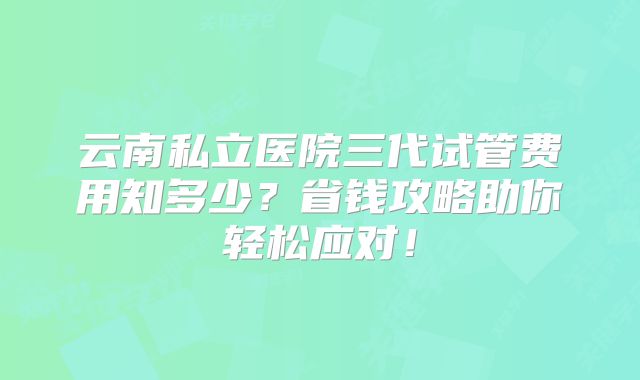 云南私立医院三代试管费用知多少?省钱攻略助你轻松应对!