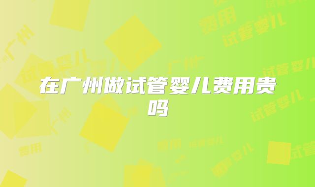 在广州做试管婴儿费用贵吗