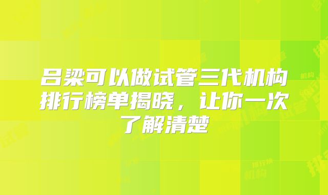 吕梁可以做试管三代机构排行榜单揭晓,让你一次了解清楚