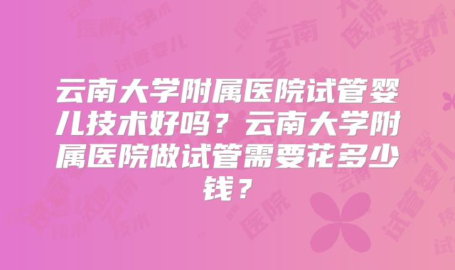 云南大学附属医院试管婴儿技术好吗？云南大学附属医院做试管需要花多少钱？
