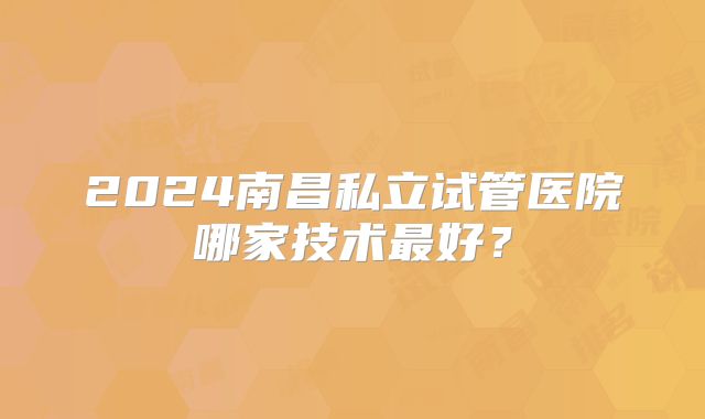 2024南昌私立试管医院哪家技术最好？