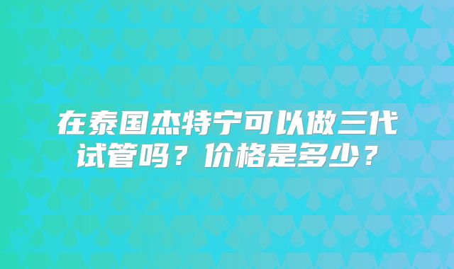 在泰国杰特宁可以做三代试管吗？价格是多少？