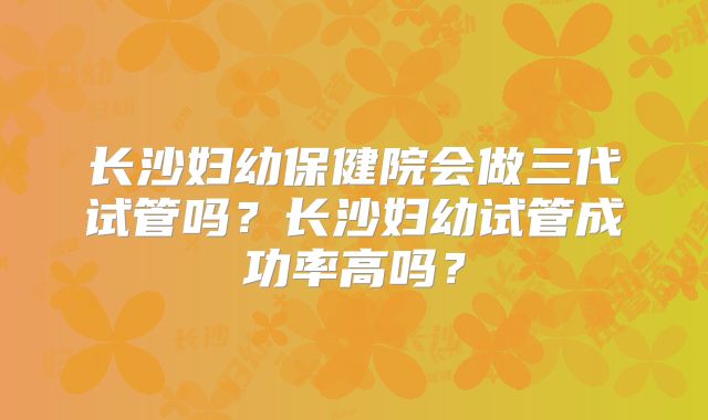 长沙妇幼保健院会做三代试管吗?长沙妇幼试管成功率高吗?