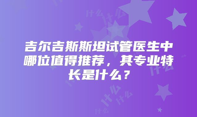 吉尔吉斯斯坦试管医生中哪位值得推荐,其专业特长是什么?
