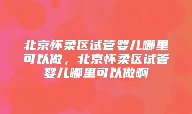 北京怀柔区试管婴儿哪里可以做，北京怀柔区试管婴儿哪里可以做啊