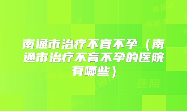 南通市治疗不育不孕（南通市治疗不育不孕的医院有哪些）