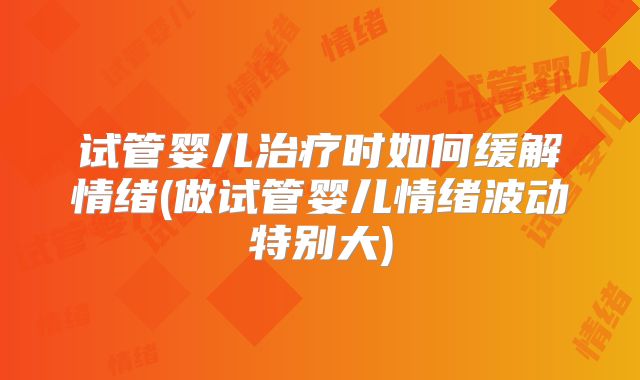 试管婴儿治疗时如何缓解情绪(做试管婴儿情绪波动特别大)