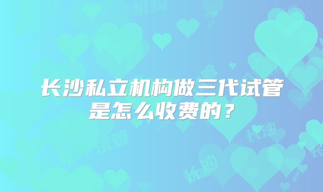 长沙私立机构做三代试管是怎么收费的？