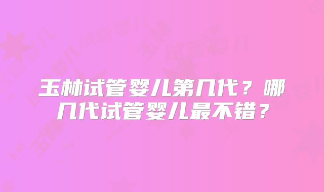 玉林试管婴儿第几代?哪几代试管婴儿最不错?