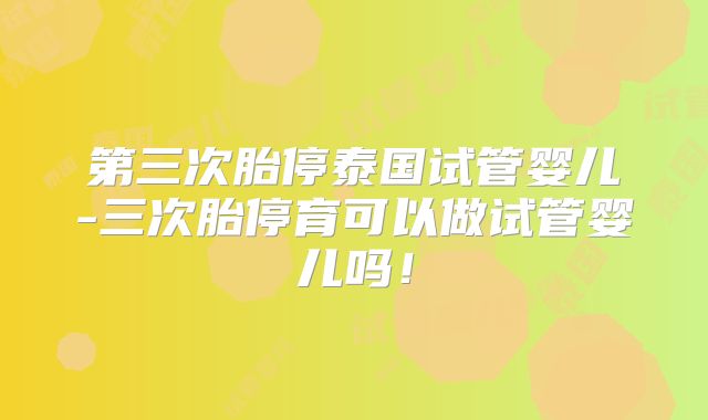 第三次胎停泰国试管婴儿-三次胎停育可以做试管婴儿吗！