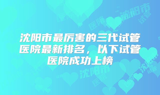 沈阳市最厉害的三代试管医院最新排名，以下试管医院成功上榜
