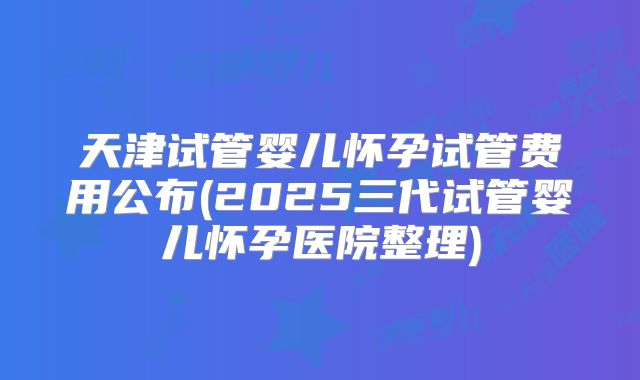 天津试管婴儿怀孕试管费用公布(2025三代试管婴儿怀孕医院整理)