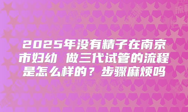 2025年没有精子在南京市妇幼 做三代试管的流程是怎么样的？步骤麻烦吗
