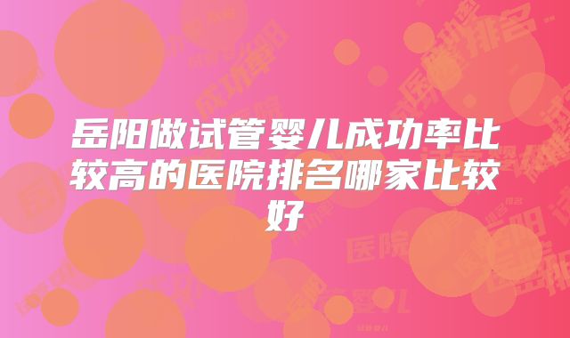 岳阳做试管婴儿成功率比较高的医院排名哪家比较好