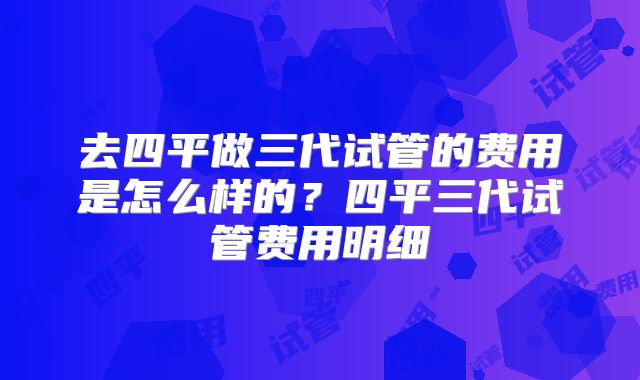 去四平做三代试管的费用是怎么样的？四平三代试管费用明细