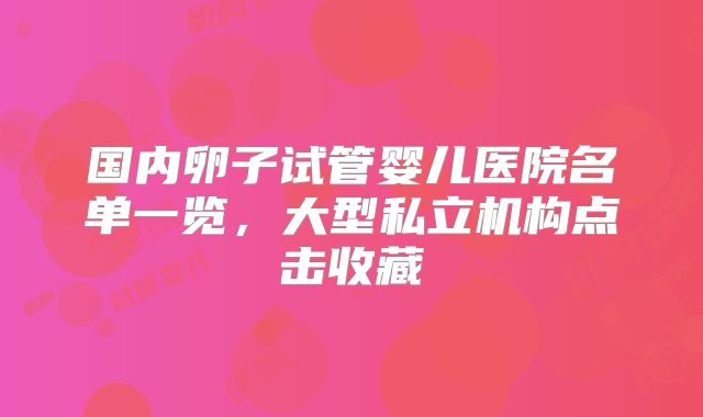 国内卵子试管婴儿医院名单一览，大型私立机构点击收藏